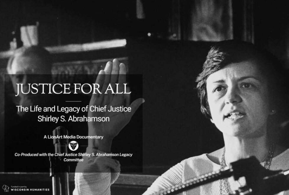 Justice for All: The Life and Legacy of Chief Justice Shirley S. Abrahamson. A LionArt Media Documentary Co-Produced with the Chief Justice Shirley S. Abrahamson Legacy Committee. Funded in part by Wisconsin Humanities.